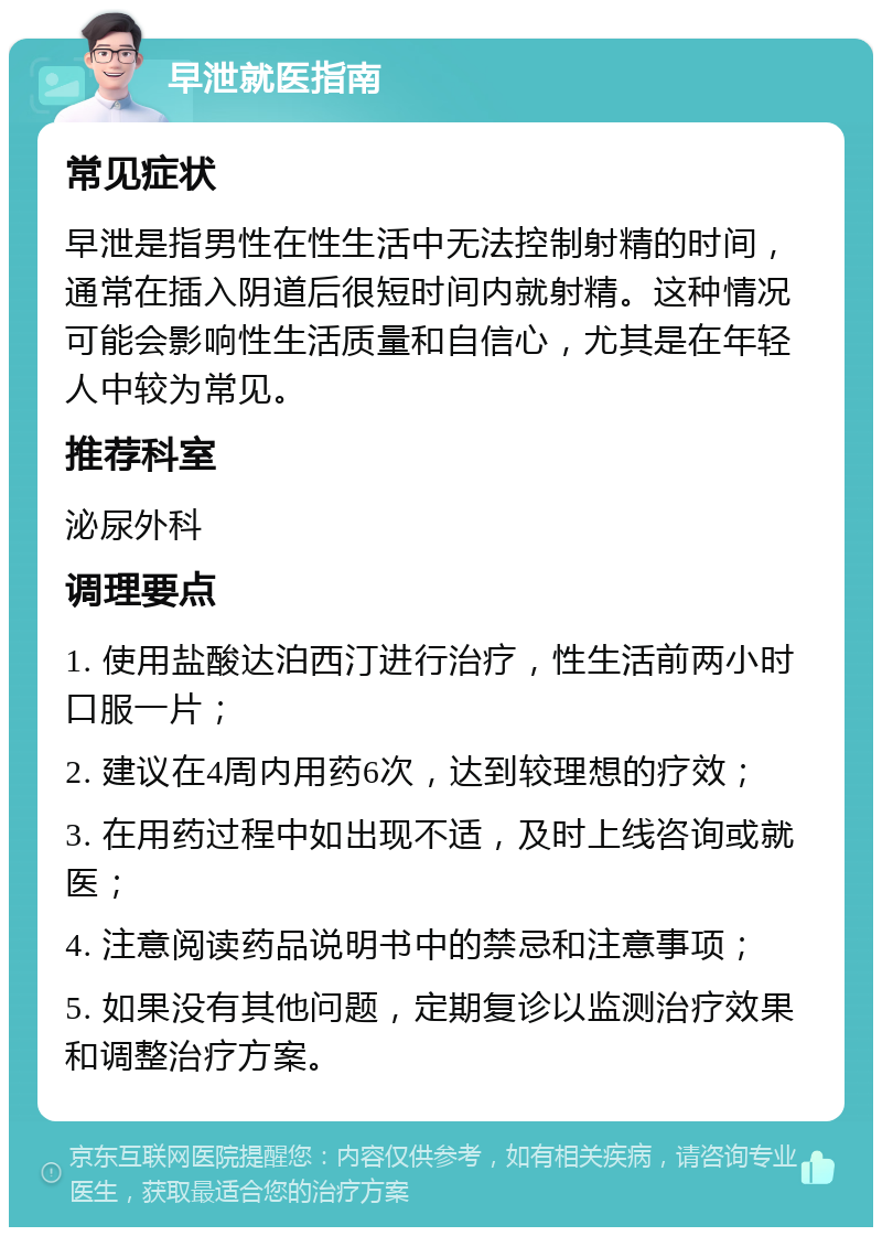 早泄就医指南 常见症状 早泄是指男性在性生活中无法控制射精的时间，通常在插入阴道后很短时间内就射精。这种情况可能会影响性生活质量和自信心，尤其是在年轻人中较为常见。 推荐科室 泌尿外科 调理要点 1. 使用盐酸达泊西汀进行治疗，性生活前两小时口服一片； 2. 建议在4周内用药6次，达到较理想的疗效； 3. 在用药过程中如出现不适，及时上线咨询或就医； 4. 注意阅读药品说明书中的禁忌和注意事项； 5. 如果没有其他问题，定期复诊以监测治疗效果和调整治疗方案。