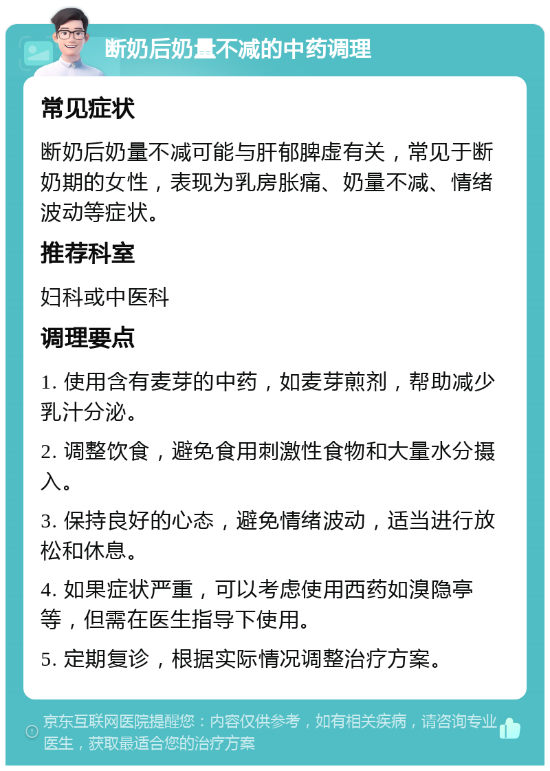 断奶后奶量不减的中药调理 常见症状 断奶后奶量不减可能与肝郁脾虚有关，常见于断奶期的女性，表现为乳房胀痛、奶量不减、情绪波动等症状。 推荐科室 妇科或中医科 调理要点 1. 使用含有麦芽的中药，如麦芽煎剂，帮助减少乳汁分泌。 2. 调整饮食，避免食用刺激性食物和大量水分摄入。 3. 保持良好的心态，避免情绪波动，适当进行放松和休息。 4. 如果症状严重，可以考虑使用西药如溴隐亭等，但需在医生指导下使用。 5. 定期复诊，根据实际情况调整治疗方案。