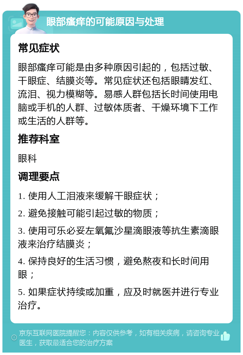 眼部瘙痒的可能原因与处理 常见症状 眼部瘙痒可能是由多种原因引起的，包括过敏、干眼症、结膜炎等。常见症状还包括眼睛发红、流泪、视力模糊等。易感人群包括长时间使用电脑或手机的人群、过敏体质者、干燥环境下工作或生活的人群等。 推荐科室 眼科 调理要点 1. 使用人工泪液来缓解干眼症状； 2. 避免接触可能引起过敏的物质； 3. 使用可乐必妥左氧氟沙星滴眼液等抗生素滴眼液来治疗结膜炎； 4. 保持良好的生活习惯，避免熬夜和长时间用眼； 5. 如果症状持续或加重，应及时就医并进行专业治疗。