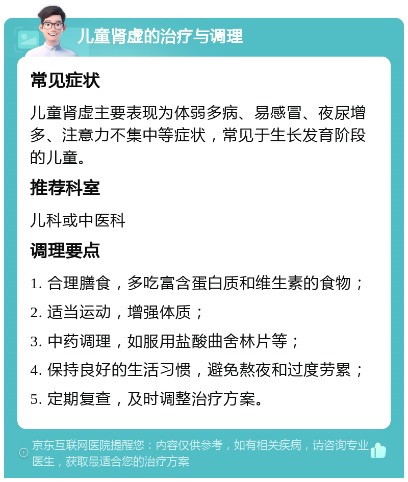 儿童肾虚的治疗与调理 常见症状 儿童肾虚主要表现为体弱多病、易感冒、夜尿增多、注意力不集中等症状，常见于生长发育阶段的儿童。 推荐科室 儿科或中医科 调理要点 1. 合理膳食，多吃富含蛋白质和维生素的食物； 2. 适当运动，增强体质； 3. 中药调理，如服用盐酸曲舍林片等； 4. 保持良好的生活习惯，避免熬夜和过度劳累； 5. 定期复查，及时调整治疗方案。