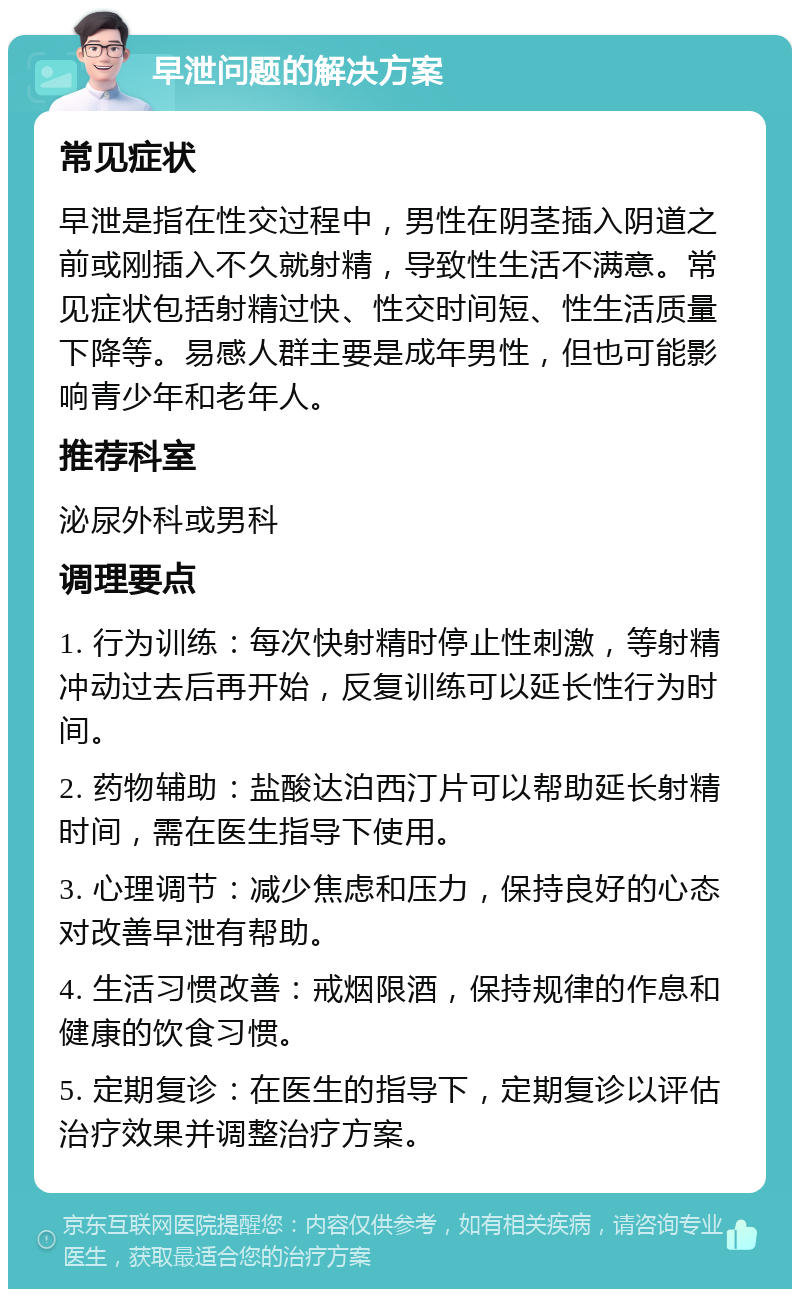 早泄问题的解决方案 常见症状 早泄是指在性交过程中，男性在阴茎插入阴道之前或刚插入不久就射精，导致性生活不满意。常见症状包括射精过快、性交时间短、性生活质量下降等。易感人群主要是成年男性，但也可能影响青少年和老年人。 推荐科室 泌尿外科或男科 调理要点 1. 行为训练：每次快射精时停止性刺激，等射精冲动过去后再开始，反复训练可以延长性行为时间。 2. 药物辅助：盐酸达泊西汀片可以帮助延长射精时间，需在医生指导下使用。 3. 心理调节：减少焦虑和压力，保持良好的心态对改善早泄有帮助。 4. 生活习惯改善：戒烟限酒，保持规律的作息和健康的饮食习惯。 5. 定期复诊：在医生的指导下，定期复诊以评估治疗效果并调整治疗方案。