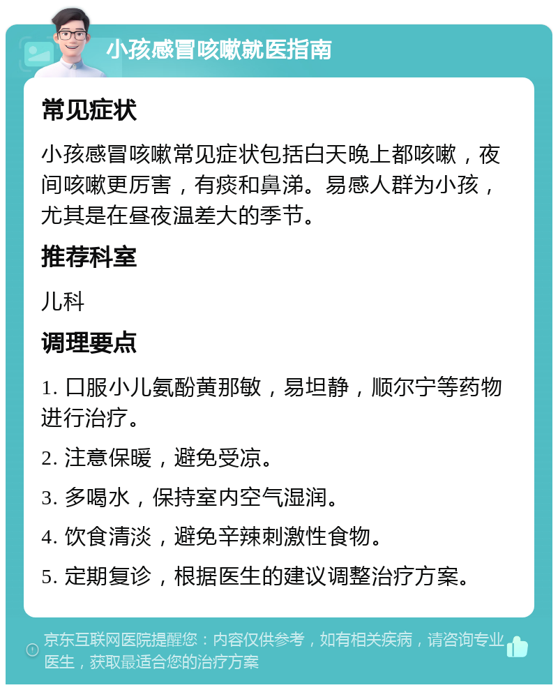 小孩感冒咳嗽就医指南 常见症状 小孩感冒咳嗽常见症状包括白天晚上都咳嗽，夜间咳嗽更厉害，有痰和鼻涕。易感人群为小孩，尤其是在昼夜温差大的季节。 推荐科室 儿科 调理要点 1. 口服小儿氨酚黄那敏，易坦静，顺尔宁等药物进行治疗。 2. 注意保暖，避免受凉。 3. 多喝水，保持室内空气湿润。 4. 饮食清淡，避免辛辣刺激性食物。 5. 定期复诊，根据医生的建议调整治疗方案。