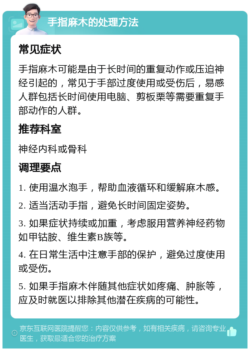 手指麻木的处理方法 常见症状 手指麻木可能是由于长时间的重复动作或压迫神经引起的，常见于手部过度使用或受伤后，易感人群包括长时间使用电脑、剪板栗等需要重复手部动作的人群。 推荐科室 神经内科或骨科 调理要点 1. 使用温水泡手，帮助血液循环和缓解麻木感。 2. 适当活动手指，避免长时间固定姿势。 3. 如果症状持续或加重，考虑服用营养神经药物如甲钴胺、维生素B族等。 4. 在日常生活中注意手部的保护，避免过度使用或受伤。 5. 如果手指麻木伴随其他症状如疼痛、肿胀等，应及时就医以排除其他潜在疾病的可能性。