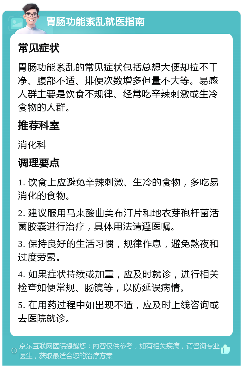 胃肠功能紊乱就医指南 常见症状 胃肠功能紊乱的常见症状包括总想大便却拉不干净、腹部不适、排便次数增多但量不大等。易感人群主要是饮食不规律、经常吃辛辣刺激或生冷食物的人群。 推荐科室 消化科 调理要点 1. 饮食上应避免辛辣刺激、生冷的食物，多吃易消化的食物。 2. 建议服用马来酸曲美布汀片和地衣芽孢杆菌活菌胶囊进行治疗，具体用法请遵医嘱。 3. 保持良好的生活习惯，规律作息，避免熬夜和过度劳累。 4. 如果症状持续或加重，应及时就诊，进行相关检查如便常规、肠镜等，以防延误病情。 5. 在用药过程中如出现不适，应及时上线咨询或去医院就诊。