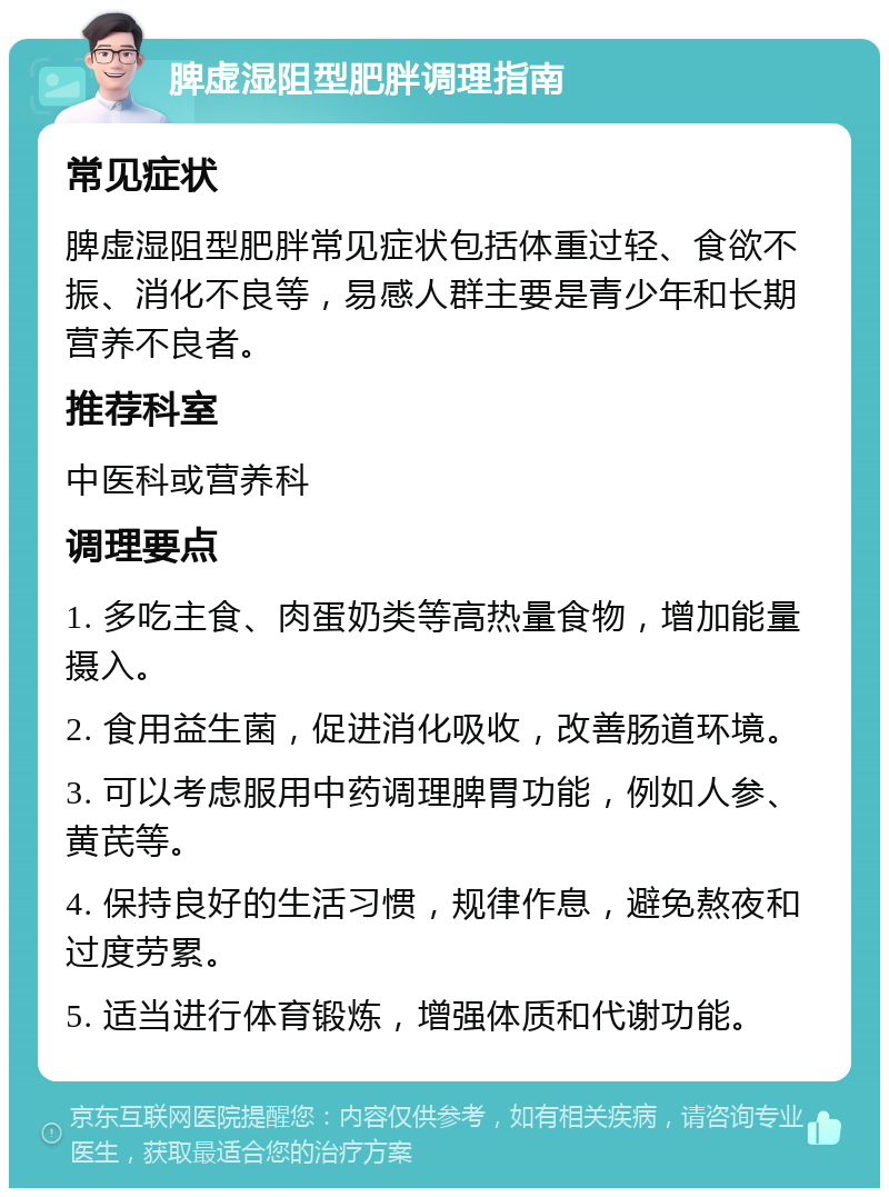 脾虚湿阻型肥胖调理指南 常见症状 脾虚湿阻型肥胖常见症状包括体重过轻、食欲不振、消化不良等，易感人群主要是青少年和长期营养不良者。 推荐科室 中医科或营养科 调理要点 1. 多吃主食、肉蛋奶类等高热量食物，增加能量摄入。 2. 食用益生菌，促进消化吸收，改善肠道环境。 3. 可以考虑服用中药调理脾胃功能，例如人参、黄芪等。 4. 保持良好的生活习惯，规律作息，避免熬夜和过度劳累。 5. 适当进行体育锻炼，增强体质和代谢功能。