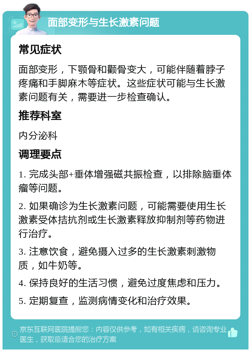 面部变形与生长激素问题 常见症状 面部变形，下颚骨和颧骨变大，可能伴随着脖子疼痛和手脚麻木等症状。这些症状可能与生长激素问题有关，需要进一步检查确认。 推荐科室 内分泌科 调理要点 1. 完成头部+垂体增强磁共振检查，以排除脑垂体瘤等问题。 2. 如果确诊为生长激素问题，可能需要使用生长激素受体拮抗剂或生长激素释放抑制剂等药物进行治疗。 3. 注意饮食，避免摄入过多的生长激素刺激物质，如牛奶等。 4. 保持良好的生活习惯，避免过度焦虑和压力。 5. 定期复查，监测病情变化和治疗效果。