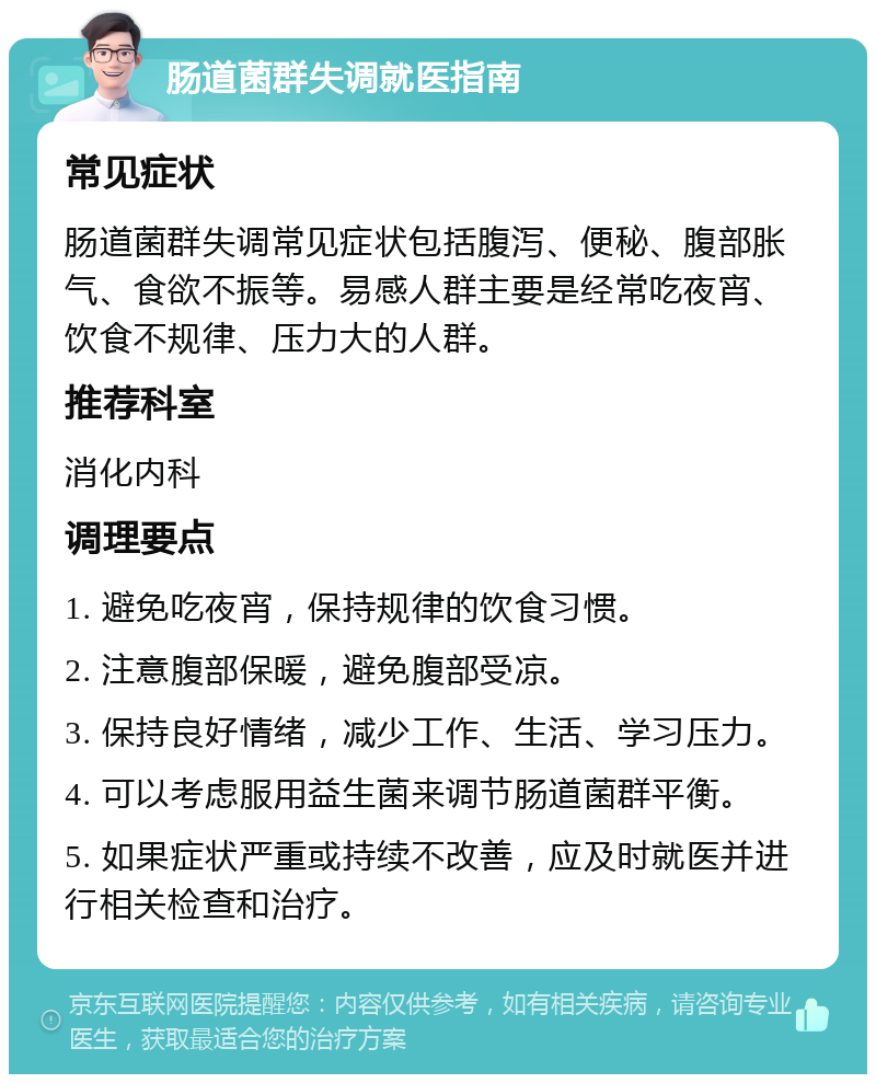 肠道菌群失调就医指南 常见症状 肠道菌群失调常见症状包括腹泻、便秘、腹部胀气、食欲不振等。易感人群主要是经常吃夜宵、饮食不规律、压力大的人群。 推荐科室 消化内科 调理要点 1. 避免吃夜宵，保持规律的饮食习惯。 2. 注意腹部保暖，避免腹部受凉。 3. 保持良好情绪，减少工作、生活、学习压力。 4. 可以考虑服用益生菌来调节肠道菌群平衡。 5. 如果症状严重或持续不改善，应及时就医并进行相关检查和治疗。