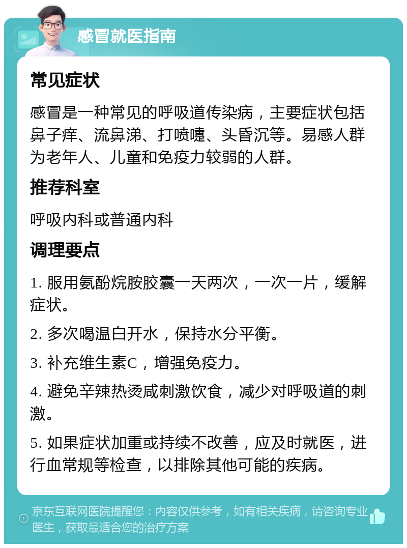 感冒就医指南 常见症状 感冒是一种常见的呼吸道传染病，主要症状包括鼻子痒、流鼻涕、打喷嚏、头昏沉等。易感人群为老年人、儿童和免疫力较弱的人群。 推荐科室 呼吸内科或普通内科 调理要点 1. 服用氨酚烷胺胶囊一天两次，一次一片，缓解症状。 2. 多次喝温白开水，保持水分平衡。 3. 补充维生素C，增强免疫力。 4. 避免辛辣热烫咸刺激饮食，减少对呼吸道的刺激。 5. 如果症状加重或持续不改善，应及时就医，进行血常规等检查，以排除其他可能的疾病。