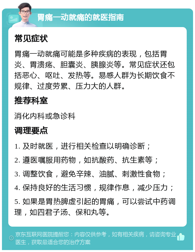 胃痛一动就痛的就医指南 常见症状 胃痛一动就痛可能是多种疾病的表现，包括胃炎、胃溃疡、胆囊炎、胰腺炎等。常见症状还包括恶心、呕吐、发热等。易感人群为长期饮食不规律、过度劳累、压力大的人群。 推荐科室 消化内科或急诊科 调理要点 1. 及时就医，进行相关检查以明确诊断； 2. 遵医嘱服用药物，如抗酸药、抗生素等； 3. 调整饮食，避免辛辣、油腻、刺激性食物； 4. 保持良好的生活习惯，规律作息，减少压力； 5. 如果是胃热脾虚引起的胃痛，可以尝试中药调理，如四君子汤、保和丸等。