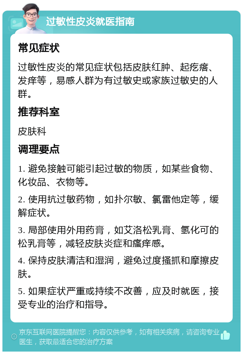 过敏性皮炎就医指南 常见症状 过敏性皮炎的常见症状包括皮肤红肿、起疙瘩、发痒等，易感人群为有过敏史或家族过敏史的人群。 推荐科室 皮肤科 调理要点 1. 避免接触可能引起过敏的物质，如某些食物、化妆品、衣物等。 2. 使用抗过敏药物，如扑尔敏、氯雷他定等，缓解症状。 3. 局部使用外用药膏，如艾洛松乳膏、氢化可的松乳膏等，减轻皮肤炎症和瘙痒感。 4. 保持皮肤清洁和湿润，避免过度搔抓和摩擦皮肤。 5. 如果症状严重或持续不改善，应及时就医，接受专业的治疗和指导。