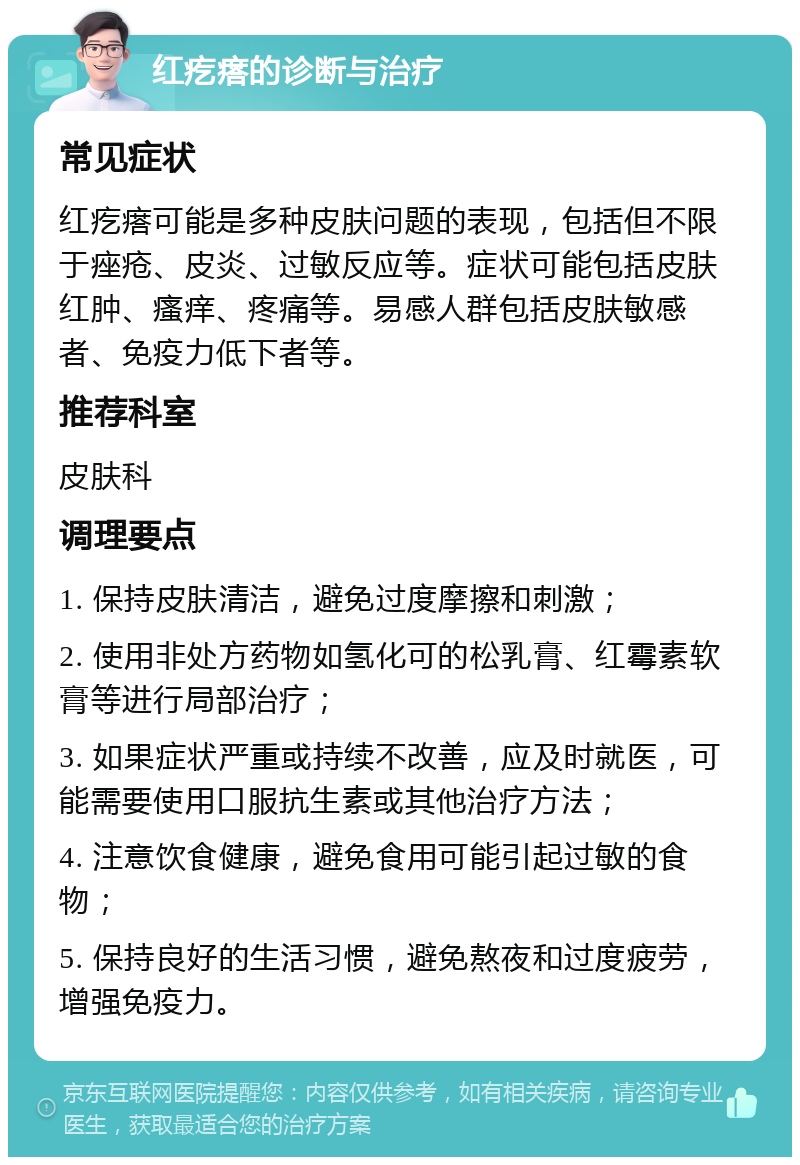 红疙瘩的诊断与治疗 常见症状 红疙瘩可能是多种皮肤问题的表现，包括但不限于痤疮、皮炎、过敏反应等。症状可能包括皮肤红肿、瘙痒、疼痛等。易感人群包括皮肤敏感者、免疫力低下者等。 推荐科室 皮肤科 调理要点 1. 保持皮肤清洁，避免过度摩擦和刺激； 2. 使用非处方药物如氢化可的松乳膏、红霉素软膏等进行局部治疗； 3. 如果症状严重或持续不改善，应及时就医，可能需要使用口服抗生素或其他治疗方法； 4. 注意饮食健康，避免食用可能引起过敏的食物； 5. 保持良好的生活习惯，避免熬夜和过度疲劳，增强免疫力。