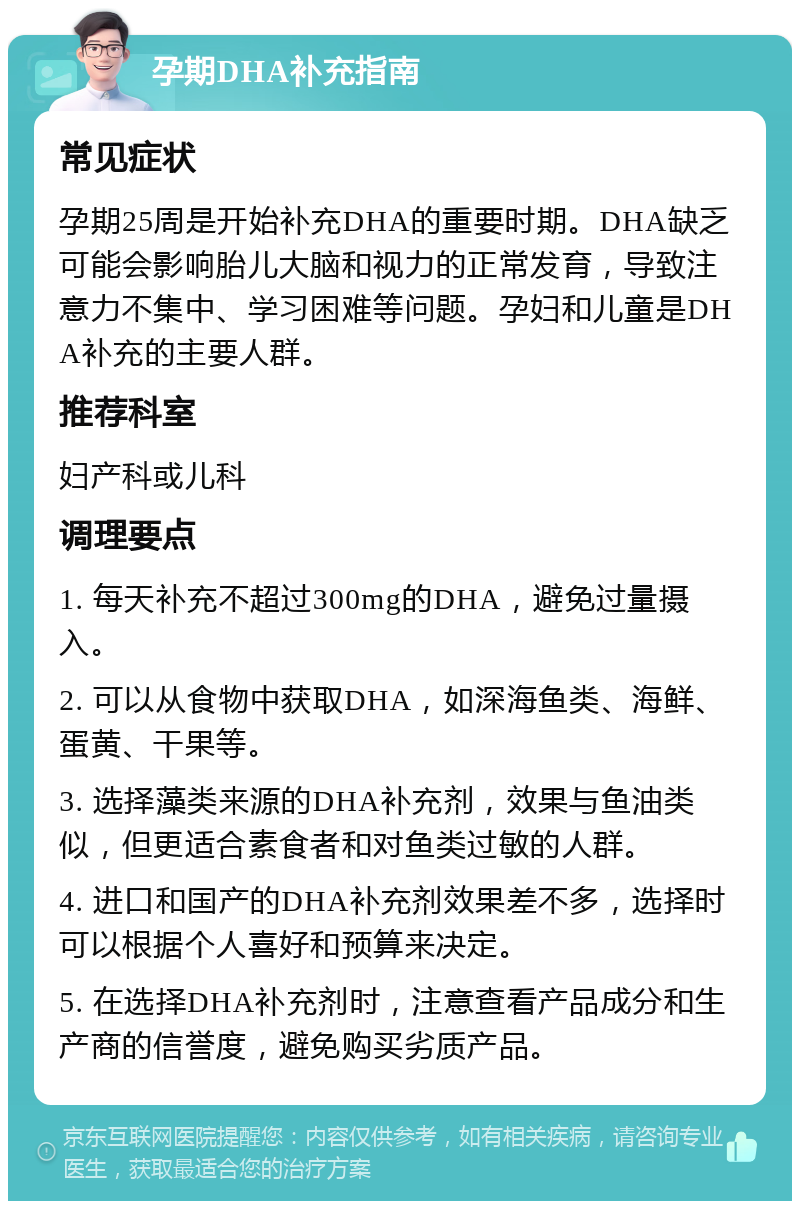 孕期DHA补充指南 常见症状 孕期25周是开始补充DHA的重要时期。DHA缺乏可能会影响胎儿大脑和视力的正常发育，导致注意力不集中、学习困难等问题。孕妇和儿童是DHA补充的主要人群。 推荐科室 妇产科或儿科 调理要点 1. 每天补充不超过300mg的DHA，避免过量摄入。 2. 可以从食物中获取DHA，如深海鱼类、海鲜、蛋黄、干果等。 3. 选择藻类来源的DHA补充剂，效果与鱼油类似，但更适合素食者和对鱼类过敏的人群。 4. 进口和国产的DHA补充剂效果差不多，选择时可以根据个人喜好和预算来决定。 5. 在选择DHA补充剂时，注意查看产品成分和生产商的信誉度，避免购买劣质产品。