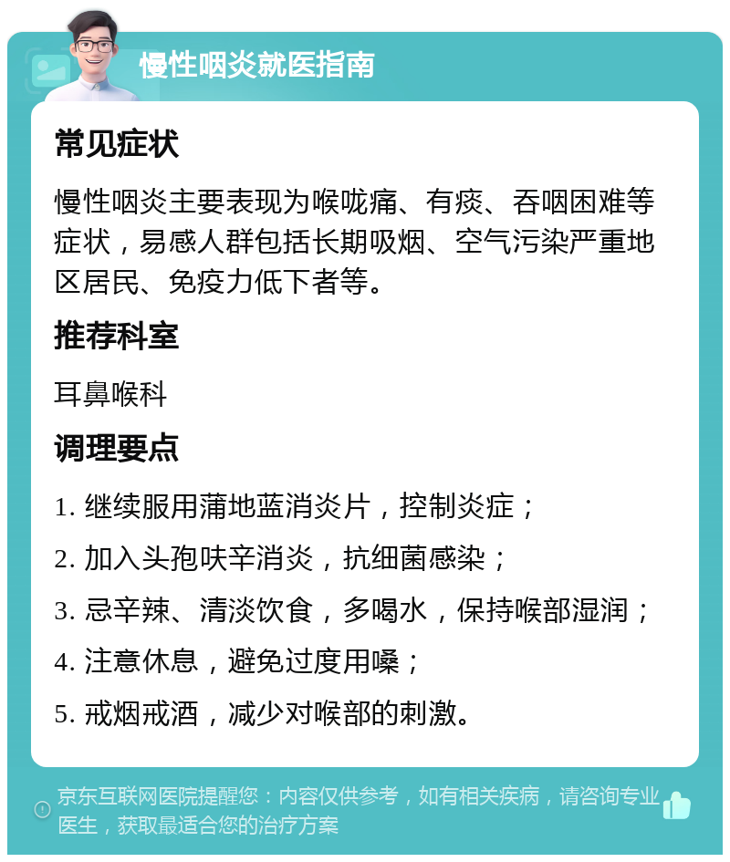 慢性咽炎就医指南 常见症状 慢性咽炎主要表现为喉咙痛、有痰、吞咽困难等症状，易感人群包括长期吸烟、空气污染严重地区居民、免疫力低下者等。 推荐科室 耳鼻喉科 调理要点 1. 继续服用蒲地蓝消炎片，控制炎症； 2. 加入头孢呋辛消炎，抗细菌感染； 3. 忌辛辣、清淡饮食，多喝水，保持喉部湿润； 4. 注意休息，避免过度用嗓； 5. 戒烟戒酒，减少对喉部的刺激。