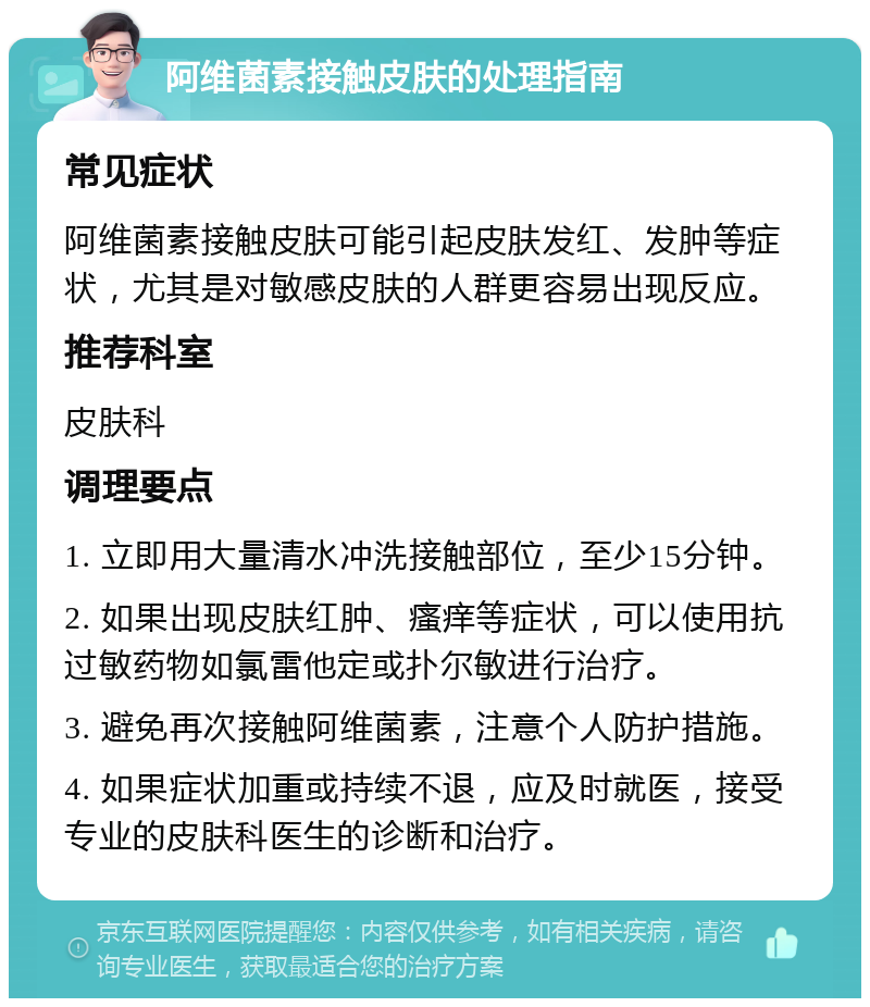 阿维菌素接触皮肤的处理指南 常见症状 阿维菌素接触皮肤可能引起皮肤发红、发肿等症状，尤其是对敏感皮肤的人群更容易出现反应。 推荐科室 皮肤科 调理要点 1. 立即用大量清水冲洗接触部位，至少15分钟。 2. 如果出现皮肤红肿、瘙痒等症状，可以使用抗过敏药物如氯雷他定或扑尔敏进行治疗。 3. 避免再次接触阿维菌素，注意个人防护措施。 4. 如果症状加重或持续不退，应及时就医，接受专业的皮肤科医生的诊断和治疗。