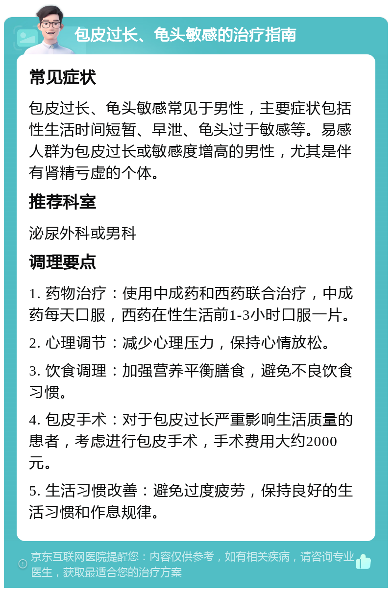 包皮过长、龟头敏感的治疗指南 常见症状 包皮过长、龟头敏感常见于男性，主要症状包括性生活时间短暂、早泄、龟头过于敏感等。易感人群为包皮过长或敏感度增高的男性，尤其是伴有肾精亏虚的个体。 推荐科室 泌尿外科或男科 调理要点 1. 药物治疗：使用中成药和西药联合治疗，中成药每天口服，西药在性生活前1-3小时口服一片。 2. 心理调节：减少心理压力，保持心情放松。 3. 饮食调理：加强营养平衡膳食，避免不良饮食习惯。 4. 包皮手术：对于包皮过长严重影响生活质量的患者，考虑进行包皮手术，手术费用大约2000元。 5. 生活习惯改善：避免过度疲劳，保持良好的生活习惯和作息规律。