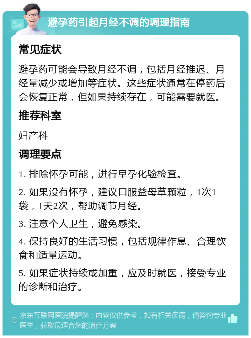 避孕药引起月经不调的调理指南 常见症状 避孕药可能会导致月经不调，包括月经推迟、月经量减少或增加等症状。这些症状通常在停药后会恢复正常，但如果持续存在，可能需要就医。 推荐科室 妇产科 调理要点 1. 排除怀孕可能，进行早孕化验检查。 2. 如果没有怀孕，建议口服益母草颗粒，1次1袋，1天2次，帮助调节月经。 3. 注意个人卫生，避免感染。 4. 保持良好的生活习惯，包括规律作息、合理饮食和适量运动。 5. 如果症状持续或加重，应及时就医，接受专业的诊断和治疗。