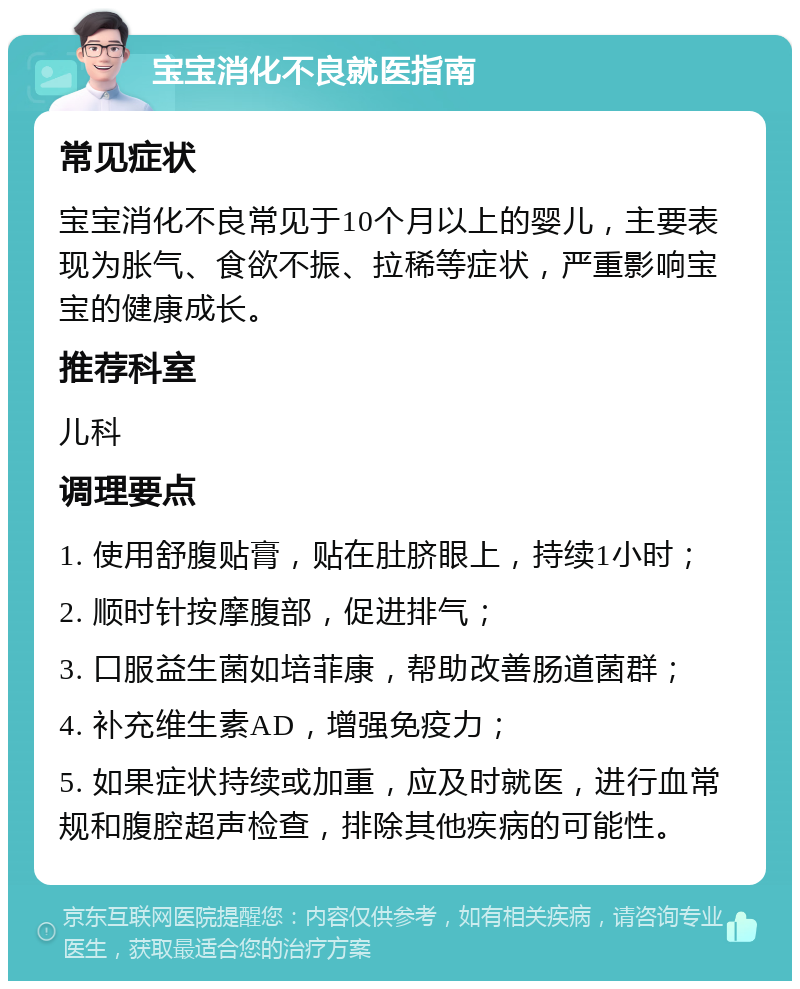 宝宝消化不良就医指南 常见症状 宝宝消化不良常见于10个月以上的婴儿，主要表现为胀气、食欲不振、拉稀等症状，严重影响宝宝的健康成长。 推荐科室 儿科 调理要点 1. 使用舒腹贴膏，贴在肚脐眼上，持续1小时； 2. 顺时针按摩腹部，促进排气； 3. 口服益生菌如培菲康，帮助改善肠道菌群； 4. 补充维生素AD，增强免疫力； 5. 如果症状持续或加重，应及时就医，进行血常规和腹腔超声检查，排除其他疾病的可能性。