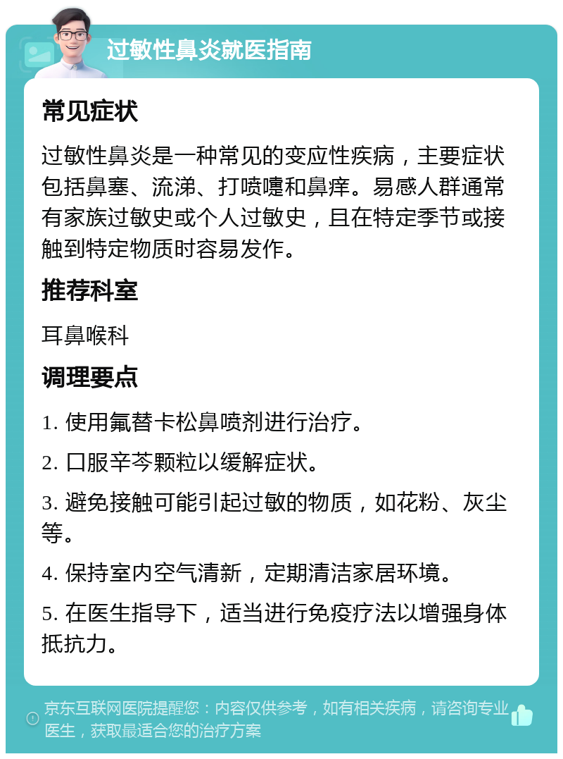 过敏性鼻炎就医指南 常见症状 过敏性鼻炎是一种常见的变应性疾病，主要症状包括鼻塞、流涕、打喷嚏和鼻痒。易感人群通常有家族过敏史或个人过敏史，且在特定季节或接触到特定物质时容易发作。 推荐科室 耳鼻喉科 调理要点 1. 使用氟替卡松鼻喷剂进行治疗。 2. 口服辛芩颗粒以缓解症状。 3. 避免接触可能引起过敏的物质，如花粉、灰尘等。 4. 保持室内空气清新，定期清洁家居环境。 5. 在医生指导下，适当进行免疫疗法以增强身体抵抗力。