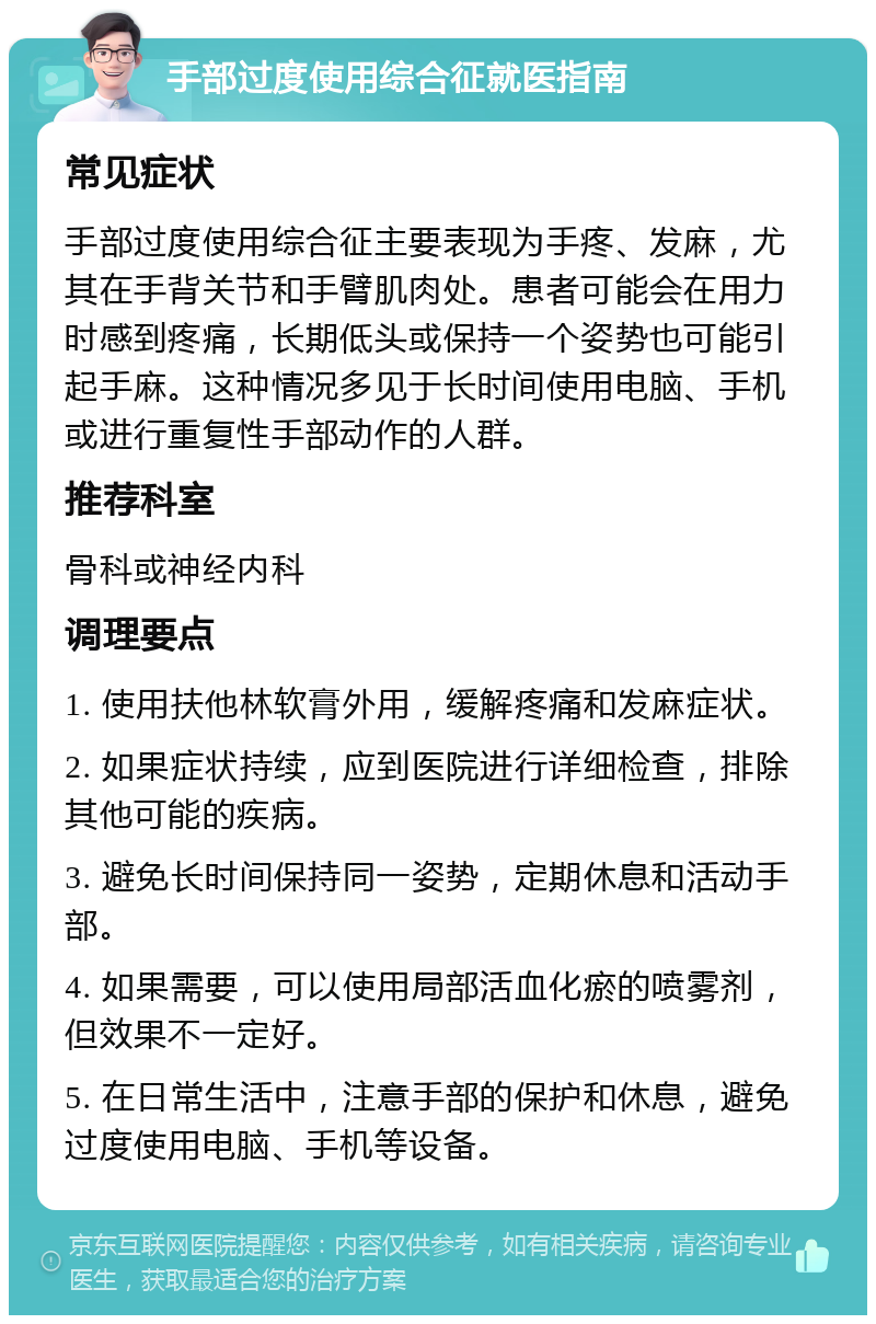 手部过度使用综合征就医指南 常见症状 手部过度使用综合征主要表现为手疼、发麻，尤其在手背关节和手臂肌肉处。患者可能会在用力时感到疼痛，长期低头或保持一个姿势也可能引起手麻。这种情况多见于长时间使用电脑、手机或进行重复性手部动作的人群。 推荐科室 骨科或神经内科 调理要点 1. 使用扶他林软膏外用，缓解疼痛和发麻症状。 2. 如果症状持续，应到医院进行详细检查，排除其他可能的疾病。 3. 避免长时间保持同一姿势，定期休息和活动手部。 4. 如果需要，可以使用局部活血化瘀的喷雾剂，但效果不一定好。 5. 在日常生活中，注意手部的保护和休息，避免过度使用电脑、手机等设备。