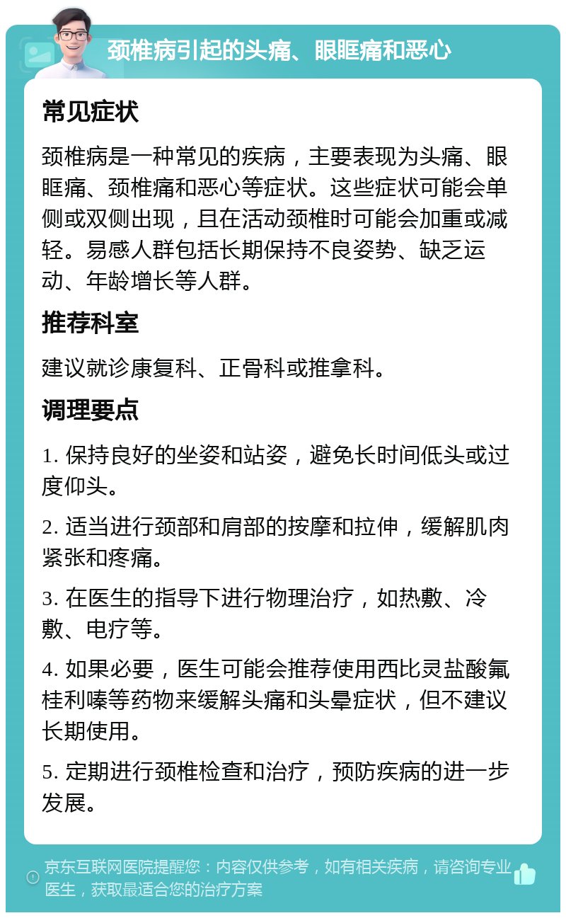 颈椎病引起的头痛、眼眶痛和恶心 常见症状 颈椎病是一种常见的疾病，主要表现为头痛、眼眶痛、颈椎痛和恶心等症状。这些症状可能会单侧或双侧出现，且在活动颈椎时可能会加重或减轻。易感人群包括长期保持不良姿势、缺乏运动、年龄增长等人群。 推荐科室 建议就诊康复科、正骨科或推拿科。 调理要点 1. 保持良好的坐姿和站姿，避免长时间低头或过度仰头。 2. 适当进行颈部和肩部的按摩和拉伸，缓解肌肉紧张和疼痛。 3. 在医生的指导下进行物理治疗，如热敷、冷敷、电疗等。 4. 如果必要，医生可能会推荐使用西比灵盐酸氟桂利嗪等药物来缓解头痛和头晕症状，但不建议长期使用。 5. 定期进行颈椎检查和治疗，预防疾病的进一步发展。