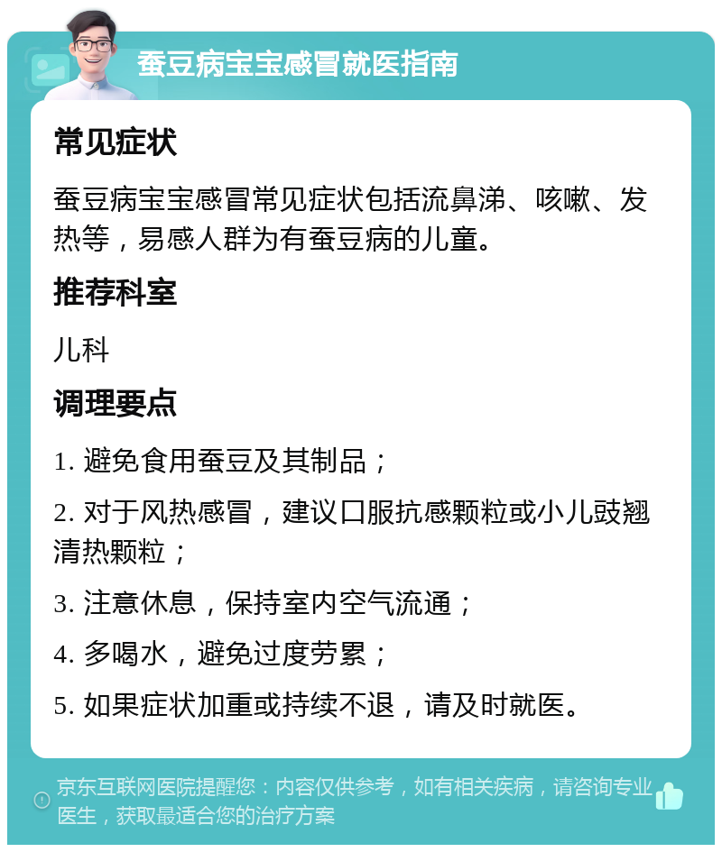 蚕豆病宝宝感冒就医指南 常见症状 蚕豆病宝宝感冒常见症状包括流鼻涕、咳嗽、发热等，易感人群为有蚕豆病的儿童。 推荐科室 儿科 调理要点 1. 避免食用蚕豆及其制品； 2. 对于风热感冒，建议口服抗感颗粒或小儿豉翘清热颗粒； 3. 注意休息，保持室内空气流通； 4. 多喝水，避免过度劳累； 5. 如果症状加重或持续不退，请及时就医。