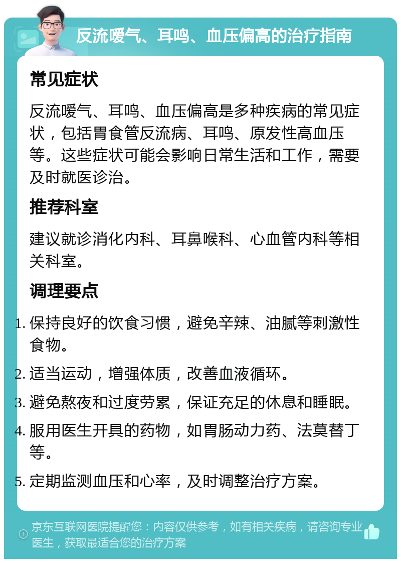 反流嗳气、耳鸣、血压偏高的治疗指南 常见症状 反流嗳气、耳鸣、血压偏高是多种疾病的常见症状，包括胃食管反流病、耳鸣、原发性高血压等。这些症状可能会影响日常生活和工作，需要及时就医诊治。 推荐科室 建议就诊消化内科、耳鼻喉科、心血管内科等相关科室。 调理要点 保持良好的饮食习惯，避免辛辣、油腻等刺激性食物。 适当运动，增强体质，改善血液循环。 避免熬夜和过度劳累，保证充足的休息和睡眠。 服用医生开具的药物，如胃肠动力药、法莫替丁等。 定期监测血压和心率，及时调整治疗方案。