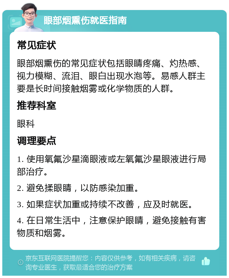 眼部烟熏伤就医指南 常见症状 眼部烟熏伤的常见症状包括眼睛疼痛、灼热感、视力模糊、流泪、眼白出现水泡等。易感人群主要是长时间接触烟雾或化学物质的人群。 推荐科室 眼科 调理要点 1. 使用氧氟沙星滴眼液或左氧氟沙星眼液进行局部治疗。 2. 避免揉眼睛，以防感染加重。 3. 如果症状加重或持续不改善，应及时就医。 4. 在日常生活中，注意保护眼睛，避免接触有害物质和烟雾。