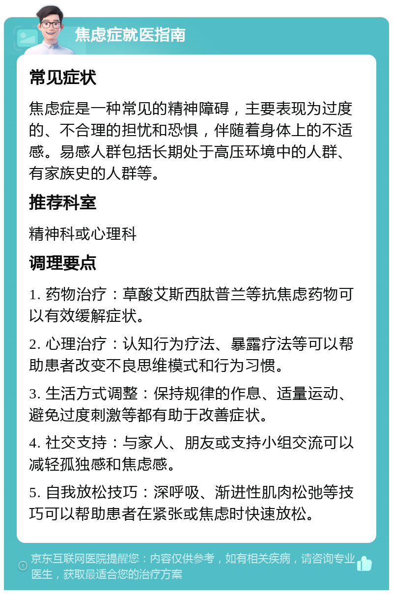 焦虑症就医指南 常见症状 焦虑症是一种常见的精神障碍，主要表现为过度的、不合理的担忧和恐惧，伴随着身体上的不适感。易感人群包括长期处于高压环境中的人群、有家族史的人群等。 推荐科室 精神科或心理科 调理要点 1. 药物治疗：草酸艾斯西肽普兰等抗焦虑药物可以有效缓解症状。 2. 心理治疗：认知行为疗法、暴露疗法等可以帮助患者改变不良思维模式和行为习惯。 3. 生活方式调整：保持规律的作息、适量运动、避免过度刺激等都有助于改善症状。 4. 社交支持：与家人、朋友或支持小组交流可以减轻孤独感和焦虑感。 5. 自我放松技巧：深呼吸、渐进性肌肉松弛等技巧可以帮助患者在紧张或焦虑时快速放松。