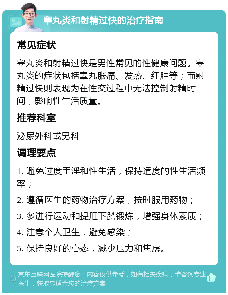 睾丸炎和射精过快的治疗指南 常见症状 睾丸炎和射精过快是男性常见的性健康问题。睾丸炎的症状包括睾丸胀痛、发热、红肿等；而射精过快则表现为在性交过程中无法控制射精时间，影响性生活质量。 推荐科室 泌尿外科或男科 调理要点 1. 避免过度手淫和性生活，保持适度的性生活频率； 2. 遵循医生的药物治疗方案，按时服用药物； 3. 多进行运动和提肛下蹲锻炼，增强身体素质； 4. 注意个人卫生，避免感染； 5. 保持良好的心态，减少压力和焦虑。