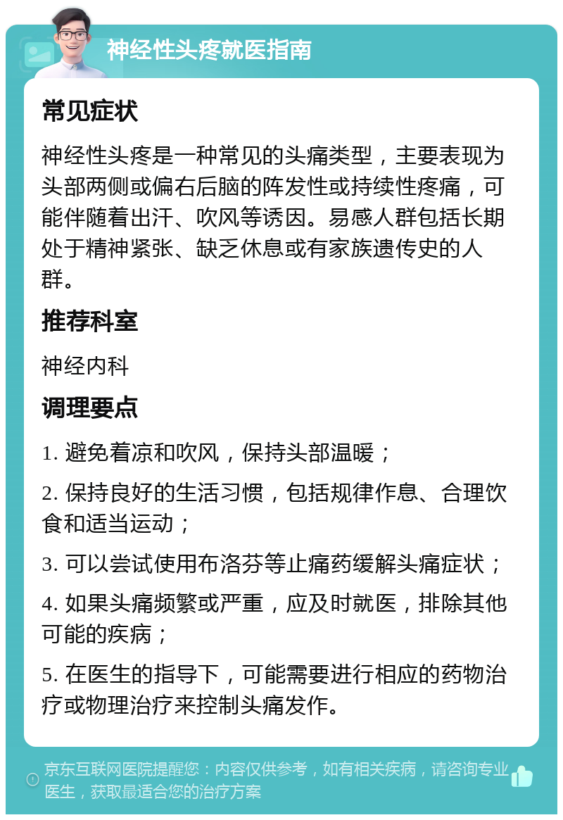 神经性头疼就医指南 常见症状 神经性头疼是一种常见的头痛类型，主要表现为头部两侧或偏右后脑的阵发性或持续性疼痛，可能伴随着出汗、吹风等诱因。易感人群包括长期处于精神紧张、缺乏休息或有家族遗传史的人群。 推荐科室 神经内科 调理要点 1. 避免着凉和吹风，保持头部温暖； 2. 保持良好的生活习惯，包括规律作息、合理饮食和适当运动； 3. 可以尝试使用布洛芬等止痛药缓解头痛症状； 4. 如果头痛频繁或严重，应及时就医，排除其他可能的疾病； 5. 在医生的指导下，可能需要进行相应的药物治疗或物理治疗来控制头痛发作。