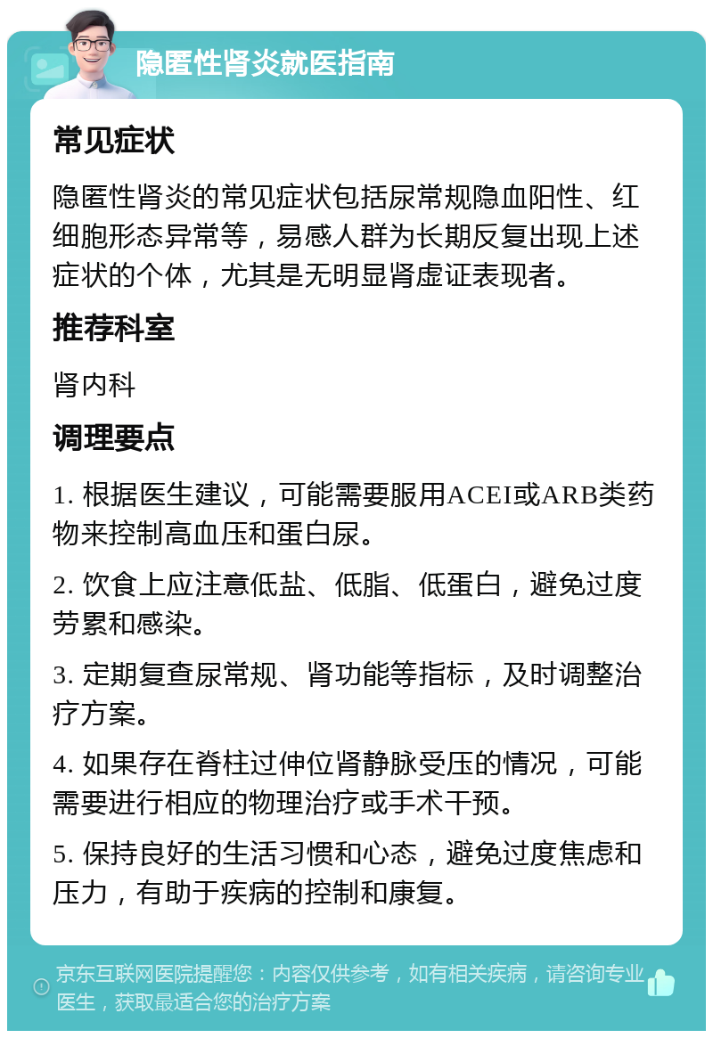 隐匿性肾炎就医指南 常见症状 隐匿性肾炎的常见症状包括尿常规隐血阳性、红细胞形态异常等，易感人群为长期反复出现上述症状的个体，尤其是无明显肾虚证表现者。 推荐科室 肾内科 调理要点 1. 根据医生建议，可能需要服用ACEI或ARB类药物来控制高血压和蛋白尿。 2. 饮食上应注意低盐、低脂、低蛋白，避免过度劳累和感染。 3. 定期复查尿常规、肾功能等指标，及时调整治疗方案。 4. 如果存在脊柱过伸位肾静脉受压的情况，可能需要进行相应的物理治疗或手术干预。 5. 保持良好的生活习惯和心态，避免过度焦虑和压力，有助于疾病的控制和康复。