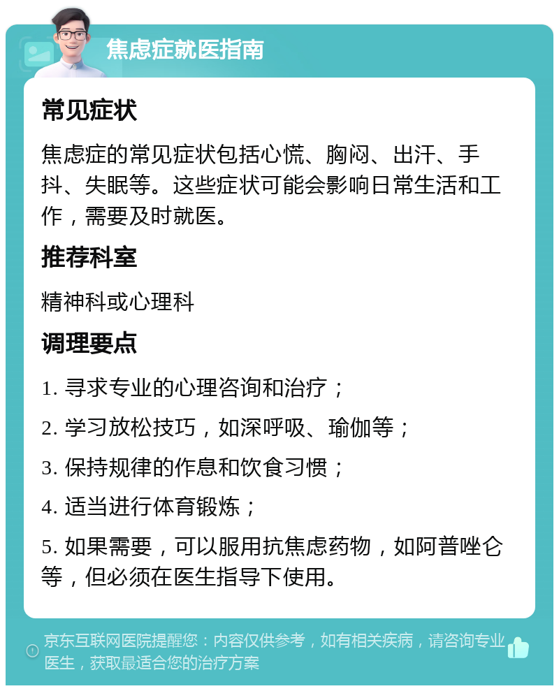 焦虑症就医指南 常见症状 焦虑症的常见症状包括心慌、胸闷、出汗、手抖、失眠等。这些症状可能会影响日常生活和工作，需要及时就医。 推荐科室 精神科或心理科 调理要点 1. 寻求专业的心理咨询和治疗； 2. 学习放松技巧，如深呼吸、瑜伽等； 3. 保持规律的作息和饮食习惯； 4. 适当进行体育锻炼； 5. 如果需要，可以服用抗焦虑药物，如阿普唑仑等，但必须在医生指导下使用。