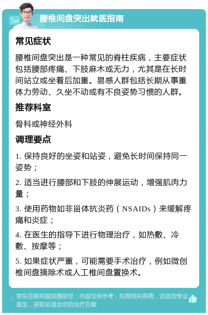 腰椎间盘突出就医指南 常见症状 腰椎间盘突出是一种常见的脊柱疾病，主要症状包括腰部疼痛、下肢麻木或无力，尤其是在长时间站立或坐着后加重。易感人群包括长期从事重体力劳动、久坐不动或有不良姿势习惯的人群。 推荐科室 骨科或神经外科 调理要点 1. 保持良好的坐姿和站姿，避免长时间保持同一姿势； 2. 适当进行腰部和下肢的伸展运动，增强肌肉力量； 3. 使用药物如非甾体抗炎药（NSAIDs）来缓解疼痛和炎症； 4. 在医生的指导下进行物理治疗，如热敷、冷敷、按摩等； 5. 如果症状严重，可能需要手术治疗，例如微创椎间盘摘除术或人工椎间盘置换术。