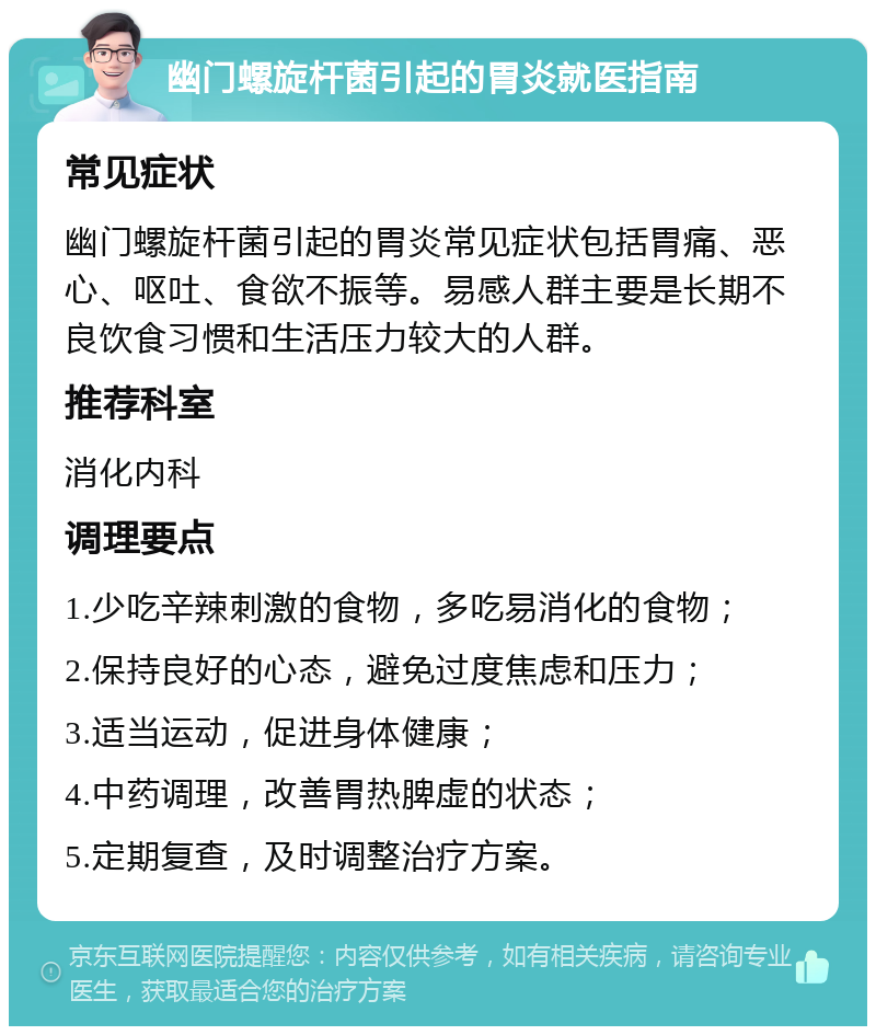 幽门螺旋杆菌引起的胃炎就医指南 常见症状 幽门螺旋杆菌引起的胃炎常见症状包括胃痛、恶心、呕吐、食欲不振等。易感人群主要是长期不良饮食习惯和生活压力较大的人群。 推荐科室 消化内科 调理要点 1.少吃辛辣刺激的食物，多吃易消化的食物； 2.保持良好的心态，避免过度焦虑和压力； 3.适当运动，促进身体健康； 4.中药调理，改善胃热脾虚的状态； 5.定期复查，及时调整治疗方案。