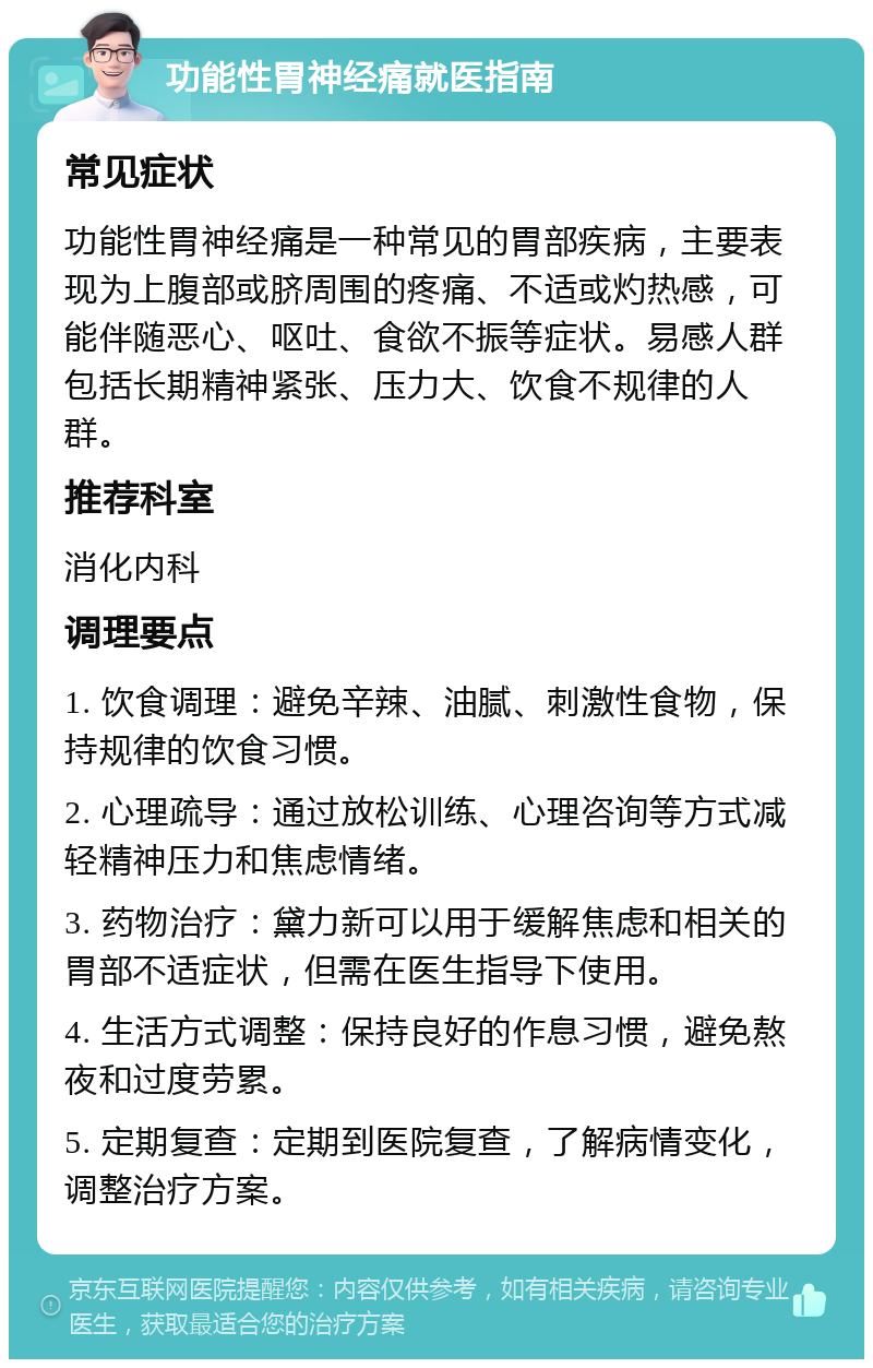 功能性胃神经痛就医指南 常见症状 功能性胃神经痛是一种常见的胃部疾病，主要表现为上腹部或脐周围的疼痛、不适或灼热感，可能伴随恶心、呕吐、食欲不振等症状。易感人群包括长期精神紧张、压力大、饮食不规律的人群。 推荐科室 消化内科 调理要点 1. 饮食调理：避免辛辣、油腻、刺激性食物，保持规律的饮食习惯。 2. 心理疏导：通过放松训练、心理咨询等方式减轻精神压力和焦虑情绪。 3. 药物治疗：黛力新可以用于缓解焦虑和相关的胃部不适症状，但需在医生指导下使用。 4. 生活方式调整：保持良好的作息习惯，避免熬夜和过度劳累。 5. 定期复查：定期到医院复查，了解病情变化，调整治疗方案。