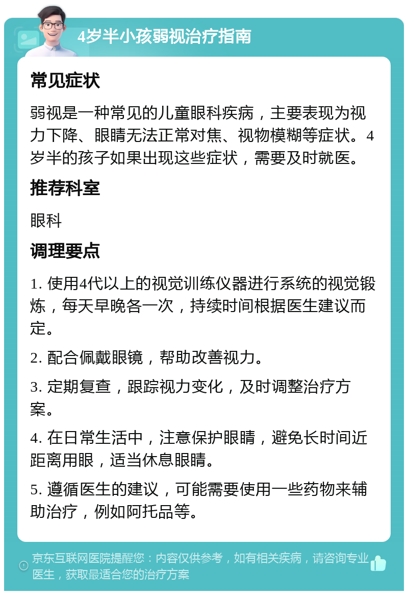 4岁半小孩弱视治疗指南 常见症状 弱视是一种常见的儿童眼科疾病，主要表现为视力下降、眼睛无法正常对焦、视物模糊等症状。4岁半的孩子如果出现这些症状，需要及时就医。 推荐科室 眼科 调理要点 1. 使用4代以上的视觉训练仪器进行系统的视觉锻炼，每天早晚各一次，持续时间根据医生建议而定。 2. 配合佩戴眼镜，帮助改善视力。 3. 定期复查，跟踪视力变化，及时调整治疗方案。 4. 在日常生活中，注意保护眼睛，避免长时间近距离用眼，适当休息眼睛。 5. 遵循医生的建议，可能需要使用一些药物来辅助治疗，例如阿托品等。