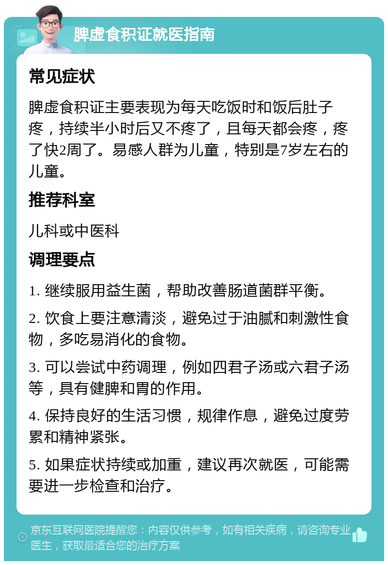 脾虚食积证就医指南 常见症状 脾虚食积证主要表现为每天吃饭时和饭后肚子疼，持续半小时后又不疼了，且每天都会疼，疼了快2周了。易感人群为儿童，特别是7岁左右的儿童。 推荐科室 儿科或中医科 调理要点 1. 继续服用益生菌，帮助改善肠道菌群平衡。 2. 饮食上要注意清淡，避免过于油腻和刺激性食物，多吃易消化的食物。 3. 可以尝试中药调理，例如四君子汤或六君子汤等，具有健脾和胃的作用。 4. 保持良好的生活习惯，规律作息，避免过度劳累和精神紧张。 5. 如果症状持续或加重，建议再次就医，可能需要进一步检查和治疗。