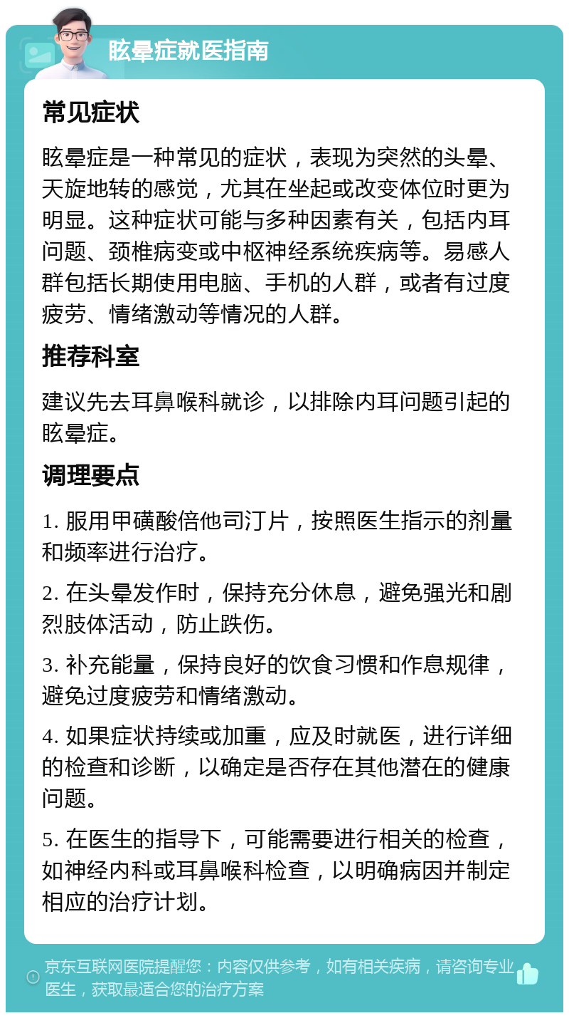 眩晕症就医指南 常见症状 眩晕症是一种常见的症状，表现为突然的头晕、天旋地转的感觉，尤其在坐起或改变体位时更为明显。这种症状可能与多种因素有关，包括内耳问题、颈椎病变或中枢神经系统疾病等。易感人群包括长期使用电脑、手机的人群，或者有过度疲劳、情绪激动等情况的人群。 推荐科室 建议先去耳鼻喉科就诊，以排除内耳问题引起的眩晕症。 调理要点 1. 服用甲磺酸倍他司汀片，按照医生指示的剂量和频率进行治疗。 2. 在头晕发作时，保持充分休息，避免强光和剧烈肢体活动，防止跌伤。 3. 补充能量，保持良好的饮食习惯和作息规律，避免过度疲劳和情绪激动。 4. 如果症状持续或加重，应及时就医，进行详细的检查和诊断，以确定是否存在其他潜在的健康问题。 5. 在医生的指导下，可能需要进行相关的检查，如神经内科或耳鼻喉科检查，以明确病因并制定相应的治疗计划。