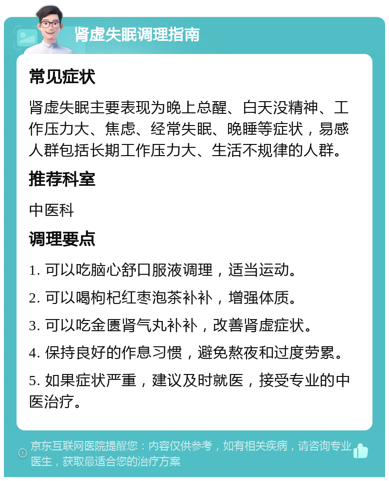 肾虚失眠调理指南 常见症状 肾虚失眠主要表现为晚上总醒、白天没精神、工作压力大、焦虑、经常失眠、晚睡等症状，易感人群包括长期工作压力大、生活不规律的人群。 推荐科室 中医科 调理要点 1. 可以吃脑心舒口服液调理，适当运动。 2. 可以喝枸杞红枣泡茶补补，增强体质。 3. 可以吃金匮肾气丸补补，改善肾虚症状。 4. 保持良好的作息习惯，避免熬夜和过度劳累。 5. 如果症状严重，建议及时就医，接受专业的中医治疗。