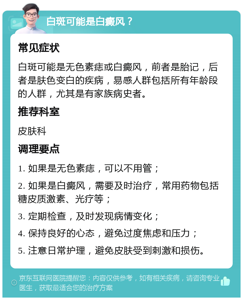 白斑可能是白癜风？ 常见症状 白斑可能是无色素痣或白癜风，前者是胎记，后者是肤色变白的疾病，易感人群包括所有年龄段的人群，尤其是有家族病史者。 推荐科室 皮肤科 调理要点 1. 如果是无色素痣，可以不用管； 2. 如果是白癜风，需要及时治疗，常用药物包括糖皮质激素、光疗等； 3. 定期检查，及时发现病情变化； 4. 保持良好的心态，避免过度焦虑和压力； 5. 注意日常护理，避免皮肤受到刺激和损伤。