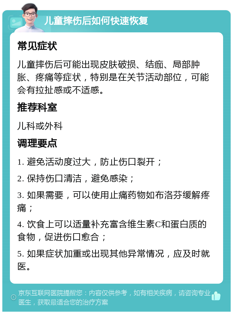 儿童摔伤后如何快速恢复 常见症状 儿童摔伤后可能出现皮肤破损、结痂、局部肿胀、疼痛等症状，特别是在关节活动部位，可能会有拉扯感或不适感。 推荐科室 儿科或外科 调理要点 1. 避免活动度过大，防止伤口裂开； 2. 保持伤口清洁，避免感染； 3. 如果需要，可以使用止痛药物如布洛芬缓解疼痛； 4. 饮食上可以适量补充富含维生素C和蛋白质的食物，促进伤口愈合； 5. 如果症状加重或出现其他异常情况，应及时就医。