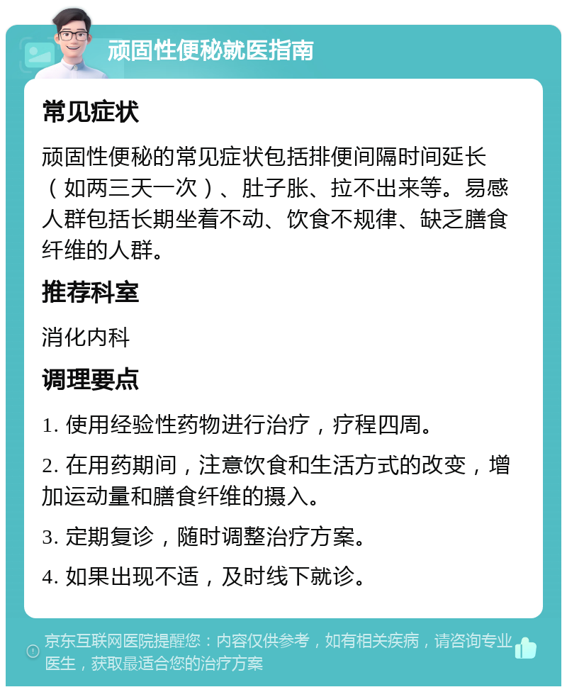 顽固性便秘就医指南 常见症状 顽固性便秘的常见症状包括排便间隔时间延长（如两三天一次）、肚子胀、拉不出来等。易感人群包括长期坐着不动、饮食不规律、缺乏膳食纤维的人群。 推荐科室 消化内科 调理要点 1. 使用经验性药物进行治疗，疗程四周。 2. 在用药期间，注意饮食和生活方式的改变，增加运动量和膳食纤维的摄入。 3. 定期复诊，随时调整治疗方案。 4. 如果出现不适，及时线下就诊。