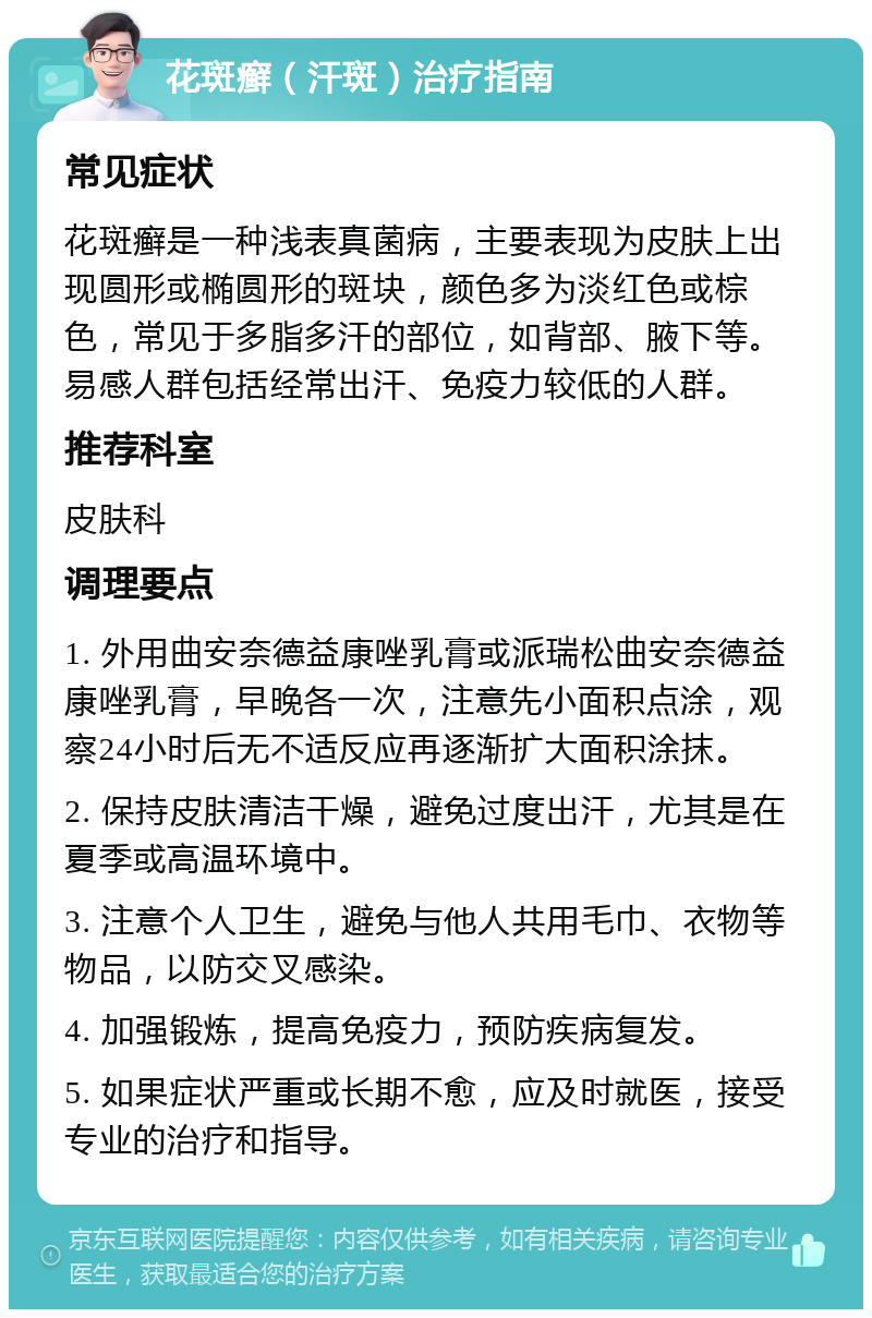 花斑癣（汗斑）治疗指南 常见症状 花斑癣是一种浅表真菌病，主要表现为皮肤上出现圆形或椭圆形的斑块，颜色多为淡红色或棕色，常见于多脂多汗的部位，如背部、腋下等。易感人群包括经常出汗、免疫力较低的人群。 推荐科室 皮肤科 调理要点 1. 外用曲安奈德益康唑乳膏或派瑞松曲安奈德益康唑乳膏，早晚各一次，注意先小面积点涂，观察24小时后无不适反应再逐渐扩大面积涂抹。 2. 保持皮肤清洁干燥，避免过度出汗，尤其是在夏季或高温环境中。 3. 注意个人卫生，避免与他人共用毛巾、衣物等物品，以防交叉感染。 4. 加强锻炼，提高免疫力，预防疾病复发。 5. 如果症状严重或长期不愈，应及时就医，接受专业的治疗和指导。