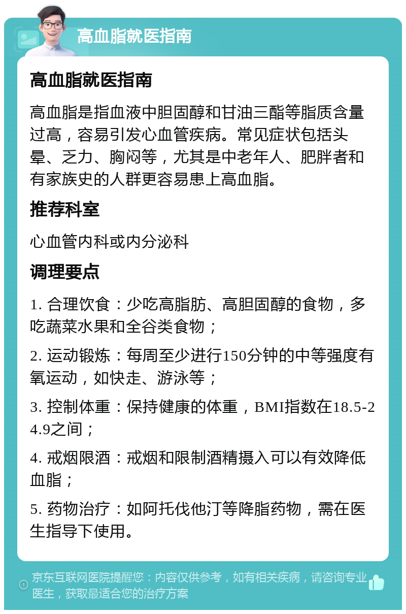 高血脂就医指南 高血脂就医指南 高血脂是指血液中胆固醇和甘油三酯等脂质含量过高，容易引发心血管疾病。常见症状包括头晕、乏力、胸闷等，尤其是中老年人、肥胖者和有家族史的人群更容易患上高血脂。 推荐科室 心血管内科或内分泌科 调理要点 1. 合理饮食：少吃高脂肪、高胆固醇的食物，多吃蔬菜水果和全谷类食物； 2. 运动锻炼：每周至少进行150分钟的中等强度有氧运动，如快走、游泳等； 3. 控制体重：保持健康的体重，BMI指数在18.5-24.9之间； 4. 戒烟限酒：戒烟和限制酒精摄入可以有效降低血脂； 5. 药物治疗：如阿托伐他汀等降脂药物，需在医生指导下使用。