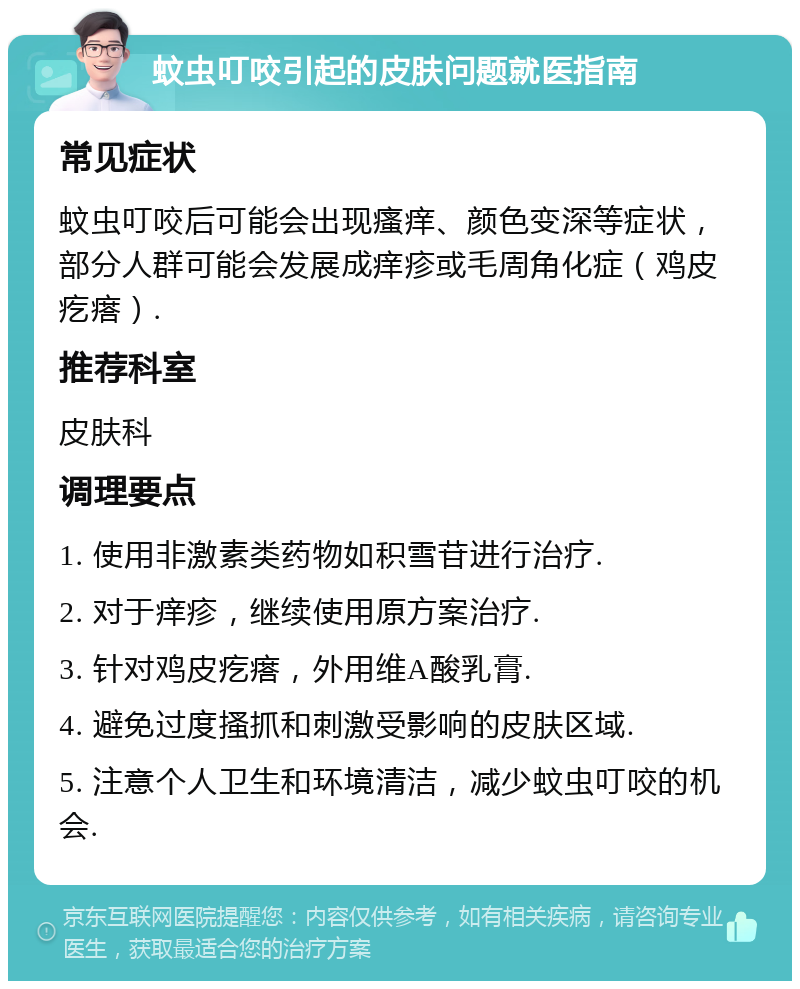 蚊虫叮咬引起的皮肤问题就医指南 常见症状 蚊虫叮咬后可能会出现瘙痒、颜色变深等症状，部分人群可能会发展成痒疹或毛周角化症（鸡皮疙瘩）. 推荐科室 皮肤科 调理要点 1. 使用非激素类药物如积雪苷进行治疗. 2. 对于痒疹，继续使用原方案治疗. 3. 针对鸡皮疙瘩，外用维A酸乳膏. 4. 避免过度搔抓和刺激受影响的皮肤区域. 5. 注意个人卫生和环境清洁，减少蚊虫叮咬的机会.