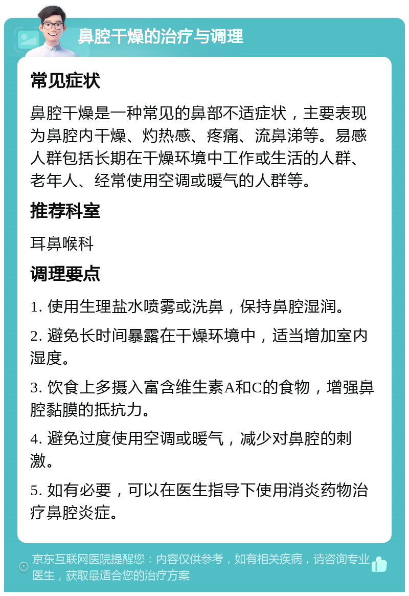 鼻腔干燥的治疗与调理 常见症状 鼻腔干燥是一种常见的鼻部不适症状，主要表现为鼻腔内干燥、灼热感、疼痛、流鼻涕等。易感人群包括长期在干燥环境中工作或生活的人群、老年人、经常使用空调或暖气的人群等。 推荐科室 耳鼻喉科 调理要点 1. 使用生理盐水喷雾或洗鼻，保持鼻腔湿润。 2. 避免长时间暴露在干燥环境中，适当增加室内湿度。 3. 饮食上多摄入富含维生素A和C的食物，增强鼻腔黏膜的抵抗力。 4. 避免过度使用空调或暖气，减少对鼻腔的刺激。 5. 如有必要，可以在医生指导下使用消炎药物治疗鼻腔炎症。