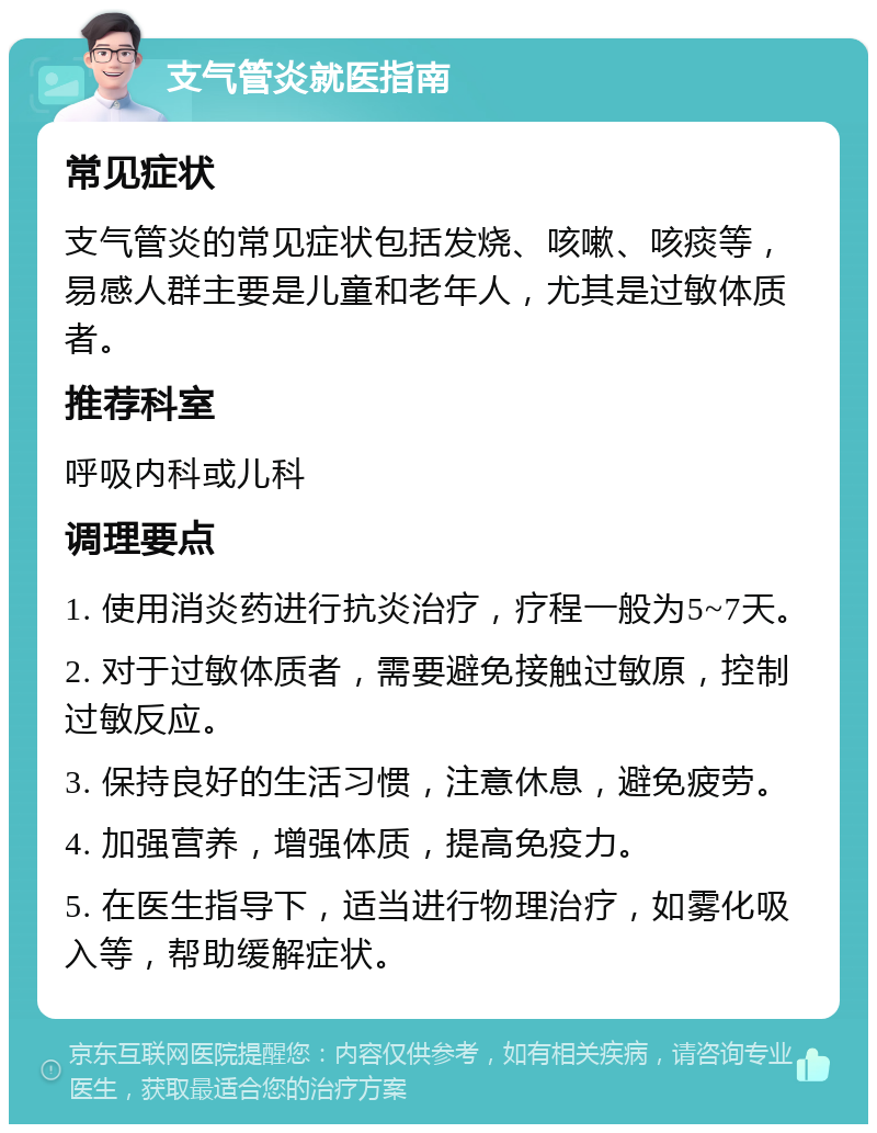 支气管炎就医指南 常见症状 支气管炎的常见症状包括发烧、咳嗽、咳痰等，易感人群主要是儿童和老年人，尤其是过敏体质者。 推荐科室 呼吸内科或儿科 调理要点 1. 使用消炎药进行抗炎治疗，疗程一般为5~7天。 2. 对于过敏体质者，需要避免接触过敏原，控制过敏反应。 3. 保持良好的生活习惯，注意休息，避免疲劳。 4. 加强营养，增强体质，提高免疫力。 5. 在医生指导下，适当进行物理治疗，如雾化吸入等，帮助缓解症状。