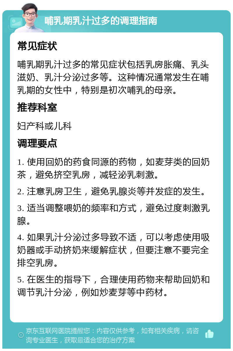 哺乳期乳汁过多的调理指南 常见症状 哺乳期乳汁过多的常见症状包括乳房胀痛、乳头滋奶、乳汁分泌过多等。这种情况通常发生在哺乳期的女性中，特别是初次哺乳的母亲。 推荐科室 妇产科或儿科 调理要点 1. 使用回奶的药食同源的药物，如麦芽类的回奶茶，避免挤空乳房，减轻泌乳刺激。 2. 注意乳房卫生，避免乳腺炎等并发症的发生。 3. 适当调整喂奶的频率和方式，避免过度刺激乳腺。 4. 如果乳汁分泌过多导致不适，可以考虑使用吸奶器或手动挤奶来缓解症状，但要注意不要完全排空乳房。 5. 在医生的指导下，合理使用药物来帮助回奶和调节乳汁分泌，例如炒麦芽等中药材。