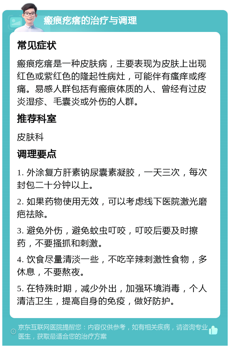 瘢痕疙瘩的治疗与调理 常见症状 瘢痕疙瘩是一种皮肤病，主要表现为皮肤上出现红色或紫红色的隆起性病灶，可能伴有瘙痒或疼痛。易感人群包括有瘢痕体质的人、曾经有过皮炎湿疹、毛囊炎或外伤的人群。 推荐科室 皮肤科 调理要点 1. 外涂复方肝素钠尿囊素凝胶，一天三次，每次封包二十分钟以上。 2. 如果药物使用无效，可以考虑线下医院激光磨疤祛除。 3. 避免外伤，避免蚊虫叮咬，叮咬后要及时擦药，不要搔抓和刺激。 4. 饮食尽量清淡一些，不吃辛辣刺激性食物，多休息，不要熬夜。 5. 在特殊时期，减少外出，加强环境消毒，个人清洁卫生，提高自身的免疫，做好防护。