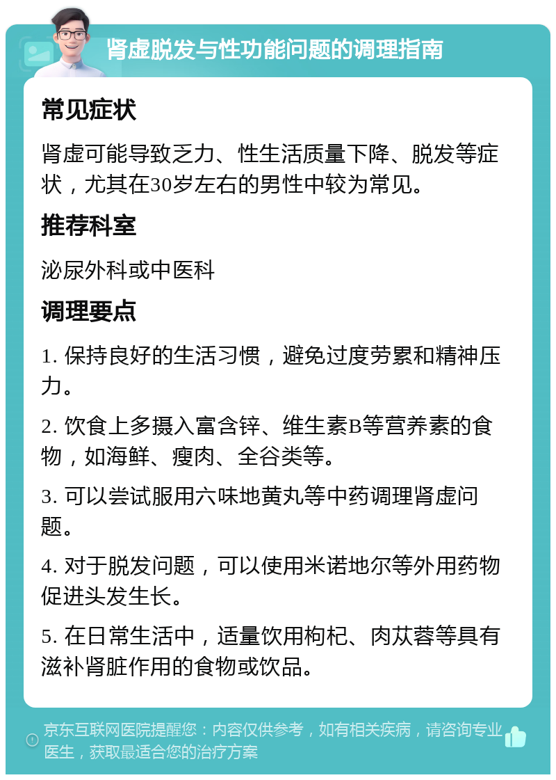 肾虚脱发与性功能问题的调理指南 常见症状 肾虚可能导致乏力、性生活质量下降、脱发等症状，尤其在30岁左右的男性中较为常见。 推荐科室 泌尿外科或中医科 调理要点 1. 保持良好的生活习惯，避免过度劳累和精神压力。 2. 饮食上多摄入富含锌、维生素B等营养素的食物，如海鲜、瘦肉、全谷类等。 3. 可以尝试服用六味地黄丸等中药调理肾虚问题。 4. 对于脱发问题，可以使用米诺地尔等外用药物促进头发生长。 5. 在日常生活中，适量饮用枸杞、肉苁蓉等具有滋补肾脏作用的食物或饮品。